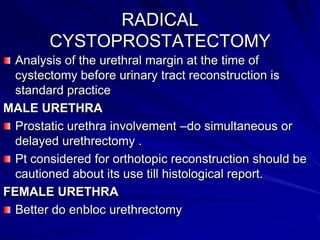 RADICAL
CYSTOPROSTATECTOMY
Analysis of the urethral margin at the time of
cystectomy before urinary tract reconstruction is
standard practice
MALE URETHRA
Prostatic urethra involvement –do simultaneous or
delayed urethrectomy .
Pt considered for orthotopic reconstruction should be
cautioned about its use till histological report.
FEMALE URETHRA
Better do enbloc urethrectomy

 