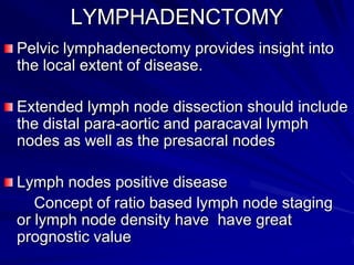 LYMPHADENCTOMY
Pelvic lymphadenectomy provides insight into
the local extent of disease.
Extended lymph node dissection should include
the distal para-aortic and paracaval lymph
nodes as well as the presacral nodes
Lymph nodes positive disease
Concept of ratio based lymph node staging
or lymph node density have have great
prognostic value

 