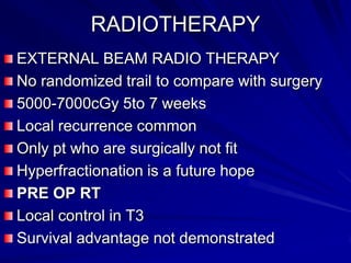 RADIOTHERAPY
EXTERNAL BEAM RADIO THERAPY
No randomized trail to compare with surgery
5000-7000cGy 5to 7 weeks
Local recurrence common
Only pt who are surgically not fit
Hyperfractionation is a future hope
PRE OP RT
Local control in T3
Survival advantage not demonstrated

 