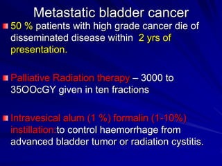 Metastatic bladder cancer
50 % patients with high grade cancer die of
disseminated disease within 2 yrs of
presentation.
Palliative Radiation therapy – 3000 to
35OOcGY given in ten fractions
Intravesical alum (1 %) formalin (1-10%)
instillation:to control haemorrhage from
advanced bladder tumor or radiation cystitis.

 