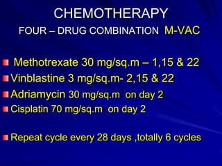 CHEMOTHERAPY
FOUR – DRUG COMBINATION M-VAC

Methotrexate 30 mg/sq.m – 1,15 & 22
Vinblastine 3 mg/sq.m- 2,15 & 22
Adriamycin 30 mg/sq.m on day 2
Cisplatin 70 mg/sq.m on day 2

Repeat cycle every 28 days ,totally 6 cycles

 