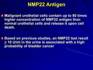 NMP22 Antigen
Malignant urothelial cells contain up to 80 times
higher concentration of NMP22 antigen than
normal urothelial cells and release it upon cell
death.
Based on previous studies, an NMP22 test result
> 10 U/ml in the urine is associated with a high
probability of bladder cancer

 