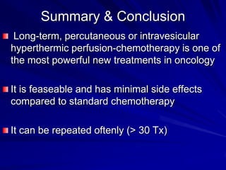 Summary & Conclusion
Long-term, percutaneous or intravesicular
hyperthermic perfusion-chemotherapy is one of
the most powerful new treatments in oncology
It is feaseable and has minimal side effects
compared to standard chemotherapy
It can be repeated oftenly (> 30 Tx)

 