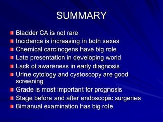 SUMMARY
Bladder CA is not rare
Incidence is increasing in both sexes
Chemical carcinogens have big role
Late presentation in developing world
Lack of awareness in early diagnosis
Urine cytology and cystoscopy are good
screening
Grade is most important for prognosis
Stage before and after endoscopic surgeries
Bimanual examination has big role

 