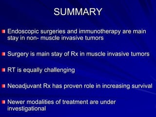 SUMMARY
Endoscopic surgeries and immunotherapy are main
stay in non- muscle invasive tumors
Surgery is main stay of Rx in muscle invasive tumors

RT is equally challenging
Neoadjuvant Rx has proven role in increasing survival
Newer modalities of treatment are under
investigational

 