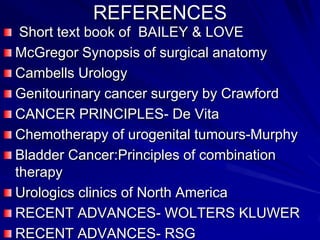 REFERENCES
Short text book of BAILEY & LOVE
McGregor Synopsis of surgical anatomy
Cambells Urology
Genitourinary cancer surgery by Crawford
CANCER PRINCIPLES- De Vita
Chemotherapy of urogenital tumours-Murphy
Bladder Cancer:Principles of combination
therapy
Urologics clinics of North America
RECENT ADVANCES- WOLTERS KLUWER
RECENT ADVANCES- RSG

 