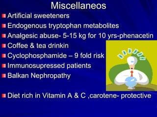 Miscellaneos
Artificial sweeteners
Endogenous tryptophan metabolites
Analgesic abuse- 5-15 kg for 10 yrs-phenacetin
Coffee & tea drinkin
Cyclophosphamide – 9 fold risk
Immunosupressed patients
Balkan Nephropathy
Diet rich in Vitamin A & C ,carotene- protective

 