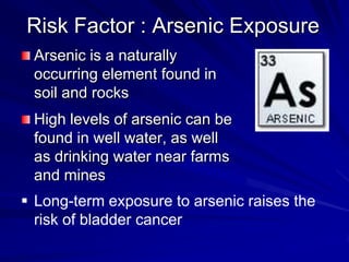 Risk Factor : Arsenic Exposure
Arsenic is a naturally
occurring element found in
soil and rocks
High levels of arsenic can be
found in well water, as well
as drinking water near farms
and mines
 Long-term exposure to arsenic raises the
risk of bladder cancer

 