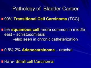 Pathology of Bladder Cancer
90% Transitional Cell Carcinoma (TCC)
5% squamous cell -more common in middle
east – schistosomiasis
-also seen in chronic catheterization
0.5%-2% Adenocarcinoma – urachal
Rare- Small cell Carcinoma

 
