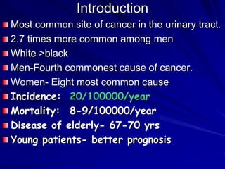 Introduction
Most common site of cancer in the urinary tract.
2.7 times more common among men
White >black
Men-Fourth commonest cause of cancer.
Women- Eight most common cause
Incidence: 20/100000/year
Mortality: 8-9/100000/year
Disease of elderly- 67-70 yrs
Young patients- better prognosis

 