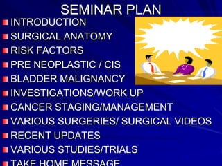 SEMINAR PLAN
INTRODUCTION
SURGICAL ANATOMY
RISK FACTORS
PRE NEOPLASTIC / CIS
BLADDER MALIGNANCY
INVESTIGATIONS/WORK UP
CANCER STAGING/MANAGEMENT
VARIOUS SURGERIES/ SURGICAL VIDEOS
RECENT UPDATES
VARIOUS STUDIES/TRIALS

 