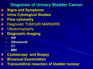 Diagnosis of Urinary Bladder Cancer
Signs and Symptoms
Urine Cytological Studies
Flow cytometry
Diagnostic TUMOUR MARKERS
Ultrasonography
Diagnostic Imaging
–
–
–
–

IVP
Ultrasound
CT
MRI

Cystoscopy and Biopsy
Bimanual Examination
Transurethral resection of bladder tumour

 