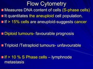 Flow Cytometry
Measures DNA content of cells (S-phase cells)
It quantitates the aneuploid cell population.
If > 15% cells are aneuploid-suggests cancer
Diploid tumours- favourable prognosis
Triploid /Tetraploid tumours- unfavourable

If > 10 % S Phase cells – lymphnode
metastasis

 