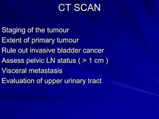 CT SCAN
Staging of the tumour
Extent of primary tumour
Rule out invasive bladder cancer
Assess pelvic LN status ( > 1 cm )
Visceral metastasis
Evaluation of upper urinary tract

 