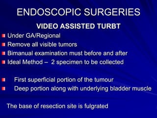 ENDOSCOPIC SURGERIES
VIDEO ASSISTED TURBT
Under GA/Regional
Remove all visible tumors
Bimanual examination must before and after
Ideal Method – 2 specimen to be collected
First superficial portion of the tumour
Deep portion along with underlying bladder muscle
The base of resection site is fulgrated

 