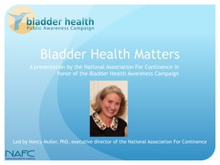 Bladder Health Matters
       A presentation by the National Association For Continence in
                  honor of the Bladder Health Awareness Campaign




Led by Nancy Muller, PhD, executive director of the National Association For Continence
 