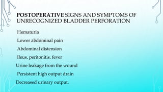 POSTOPERATIVE SIGNS AND SYMPTOMS OF
UNRECOGNIZED BLADDER PERFORATION
Hematuria
Lower abdominal pain
Abdominal distension
Ileus, peritonitis, fever
Urine leakage from the wound
Persistent high output drain
Decreased urinary output.
 