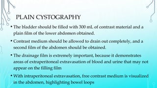 PLAIN CYSTOGRAPHY
• The bladder should be filled with 300 mL of contrast material and a
plain film of the lower abdomen obtained.
• Contrast medium should be allowed to drain out completely, and a
second film of the abdomen should be obtained.
• The drainage film is extremely important, because it demonstrates
areas of extraperitoneal extravasation of blood and urine that may not
appear on the filling film
• With intraperitoneal extravasation, free contrast medium is visualized
in the abdomen, highlighting bowel loops
 