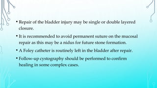 • Repair of the bladder injury may be single or double layered
closure.
• It is recommended to avoid permanent suture on the mucosal
repair as this may be a nidus for future stone formation.
• A Foley catheter is routinely left in the bladder after repair.
• Follow-up cystography should be performed to confirm
healing in some complex cases.
 