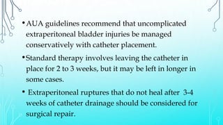 •AUA guidelines recommend that uncomplicated
extraperitoneal bladder injuries be managed
conservatively with catheter placement.
•Standard therapy involves leaving the catheter in
place for 2 to 3 weeks, but it may be left in longer in
some cases.
• Extraperitoneal ruptures that do not heal after 3-4
weeks of catheter drainage should be considered for
surgical repair.
 