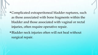 •Complicated extraperitoneal bladder ruptures, such
as those associated with bone fragments within the
bladder and those associated with vaginal or rectal
injuries, often require operative repair.
•Bladder neck injuries often will not heal without
surgical repair.
 