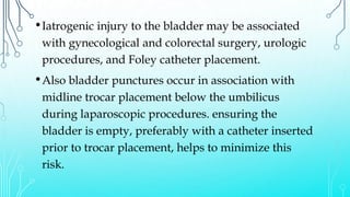•Iatrogenic injury to the bladder may be associated
with gynecological and colorectal surgery, urologic
procedures, and Foley catheter placement.
•Also bladder punctures occur in association with
midline trocar placement below the umbilicus
during laparoscopic procedures. ensuring the
bladder is empty, preferably with a catheter inserted
prior to trocar placement, helps to minimize this
risk.
 