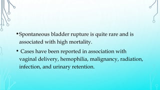 •Spontaneous bladder rupture is quite rare and is
associated with high mortality.
• Cases have been reported in association with
vaginal delivery, hemophilia, malignancy, radiation,
infection, and urinary retention.
 