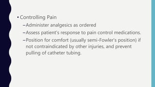 • Controlling Pain
–Administer analgesics as ordered
–Assess patient's response to pain control medications.
–Position for comfort (usually semi-Fowler's position) if
not contraindicated by other injuries, and prevent
pulling of catheter tubing.
 