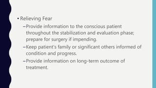• Relieving Fear
–Provide information to the conscious patient
throughout the stabilization and evaluation phase;
prepare for surgery if impending.
–Keep patient's family or significant others informed of
condition and progress.
–Provide information on long-term outcome of
treatment.
 