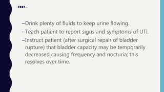 CONT.…
–Drink plenty of fluids to keep urine flowing.
–Teach patient to report signs and symptoms of UTI.
–Instruct patient (after surgical repair of bladder
rupture) that bladder capacity may be temporarily
decreased causing frequency and nocturia; this
resolves over time.
 