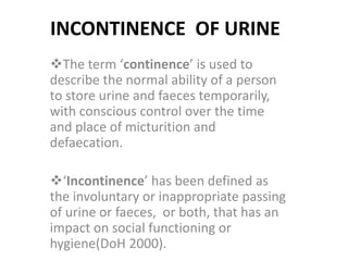 INCONTINENCE OF URINE
The term ‘continence’ is used to
describe the normal ability of a person
to store urine and faeces temporarily,
with conscious control over the time
and place of micturition and
defaecation.
‘Incontinence’ has been defined as
the involuntary or inappropriate passing
of urine or faeces, or both, that has an
impact on social functioning or
hygiene(DoH 2000).
 