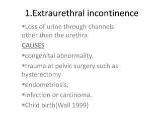 1.Extraurethral incontinence
Loss of urine through channels
other than the urethra
CAUSES
congenital abnormality.
trauma at pelvic surgery such as
hysterectomy
endometriosis,
infection or carcinoma.
Child birth(Wall 1999)
 