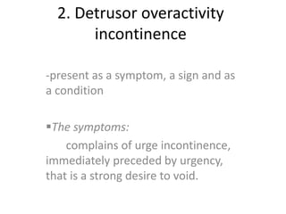 2. Detrusor overactivity
incontinence
-present as a symptom, a sign and as
a condition
The symptoms:
complains of urge incontinence,
immediately preceded by urgency,
that is a strong desire to void.
 