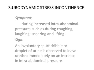 3.URODYNAMIC STRESS INCONTINENCE
Symptom:
during increased intra-abdominal
pressure, such as during coughing,
laughing, sneezing and lifting
Sign:
An involuntary spurt dribble or
droplet of urine is observed to leave
urethra immediately on an increase
in intra-abdominal pressure
 