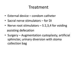 Treatment
• External device – condom catheter
• Sacral nerve stimulators – for DI
• Nerve root stimulators – S 2,3,4 for voiding
assisting defecation
• Surgery – Augmentation cystoplasty, artificial
sphincter, urinary diversion with stoma
collection bag
 