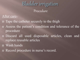 Procedure
After care-
 Tape the catheter securely to the thigh
 Assess the patient’s condition and tolerance of the
procedure
 Discard all used disposable articles, clean and
replace reusable articles
 Wash hands
 Record procedure in nurse’s record.
 