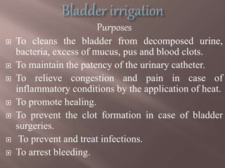 Purposes
 To cleans the bladder from decomposed urine,
bacteria, excess of mucus, pus and blood clots.
 To maintain the patency of the urinary catheter.
 To relieve congestion and pain in case of
inflammatory conditions by the application of heat.
 To promote healing.
 To prevent the clot formation in case of bladder
surgeries.
 To prevent and treat infections.
 To arrest bleeding.
 