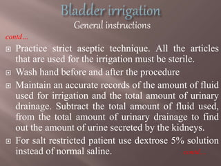 General instructions
contd…
 Practice strict aseptic technique. All the articles
that are used for the irrigation must be sterile.
 Wash hand before and after the procedure
 Maintain an accurate records of the amount of fluid
used for irrigation and the total amount of urinary
drainage. Subtract the total amount of fluid used,
from the total amount of urinary drainage to find
out the amount of urine secreted by the kidneys.
 For salt restricted patient use dextrose 5% solution
instead of normal saline. contd…
 