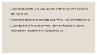 ◦ Continue to irrigate with 50ml volumes until you achieve a clear or
clot free return
◦ Reconnect catheter to drainage bag without contaminating either
◦ Calculate the difference between volume infused and volume
returned and record on the fluid balance unit
 