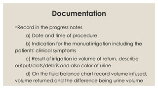 Documentation
◦Record in the progress notes
a) Date and time of procedure
b) Indication for the manual irrigation including the
patients' clinical symptoms
c) Result of irrigation ie volume of return, describe
output/clots/debris and also color of urine
d) On the fluid balance chart record volume infused,
volume returned and the difference being urine volume
 
