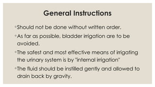General Instructions
◦Should not be done without written order.
◦As far as possible, bladder irrigation are to be
avoided.
◦The safest and most effective means of irrigating
the urinary system is by "internal irrigation"
◦The fluid should be instilled gently and allowed to
drain back by gravity.
 