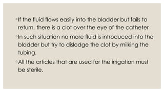 ◦If the fluid flows easily into the bladder but fails to
return, there is a clot over the eye of the catheter
◦In such situation no more fluid is introduced into the
bladder but try to dislodge the clot by milking the
tubing.
◦All the articles that are used for the irrigation must
be sterile.
 