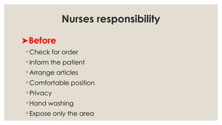 Nurses responsibility
➤Before
◦ Check for order
◦ Inform the patient
◦ Arrange articles
◦ Comfortable position
◦ Privacy
◦ Hand washing
◦ Expose only the area
 