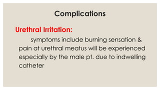 Complications
Urethral Irritation:
symptoms include burning sensation &
pain at urethral meatus will be experienced
especially by the male pt. due to indwelling
catheter
 