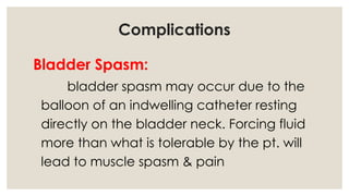 Complications
Bladder Spasm:
bladder spasm may occur due to the
balloon of an indwelling catheter resting
directly on the bladder neck. Forcing fluid
more than what is tolerable by the pt. will
lead to muscle spasm & pain
 