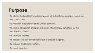Purpose
◦ To cleans the bladder from decomposed urine, bacteria, excess of mucus, pus
and blood clots.
◦ To maintain the patency of the urinary catheter.
◦ To relieve congestion and pain in case of inflammatory conditions by the
application of heat.
◦ To promote healing.
◦ To prevent the clot formation in case of bladder surgeries.
◦ To prevent and treat infections.
◦ To arrest bleeding.
 