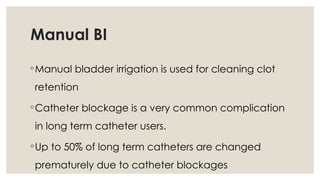 Manual BI
◦Manual bladder irrigation is used for cleaning clot
retention
◦Catheter blockage is a very common complication
in long term catheter users.
◦Up to 50% of long term catheters are changed
prematurely due to catheter blockages
 