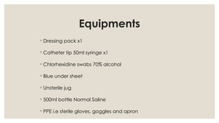 Equipments
◦ Dressing pack x1
◦ Catheter tip 50ml syringe x1
◦ Chlorhexidine swabs 70% alcohol
◦ Blue under sheet
◦ Unsterile jug
◦ 500ml bottle Normal Saline
◦ PPE i.e sterile gloves, goggles and apron
 