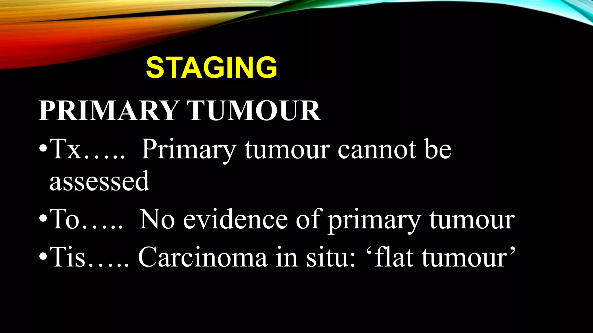 STAGING
PRIMARY TUMOUR
•Tx….. Primary tumour cannot be
assessed
•To….. No evidence of primary tumour
•Tis….. Carcinoma in situ: ‘flat tumour’
 