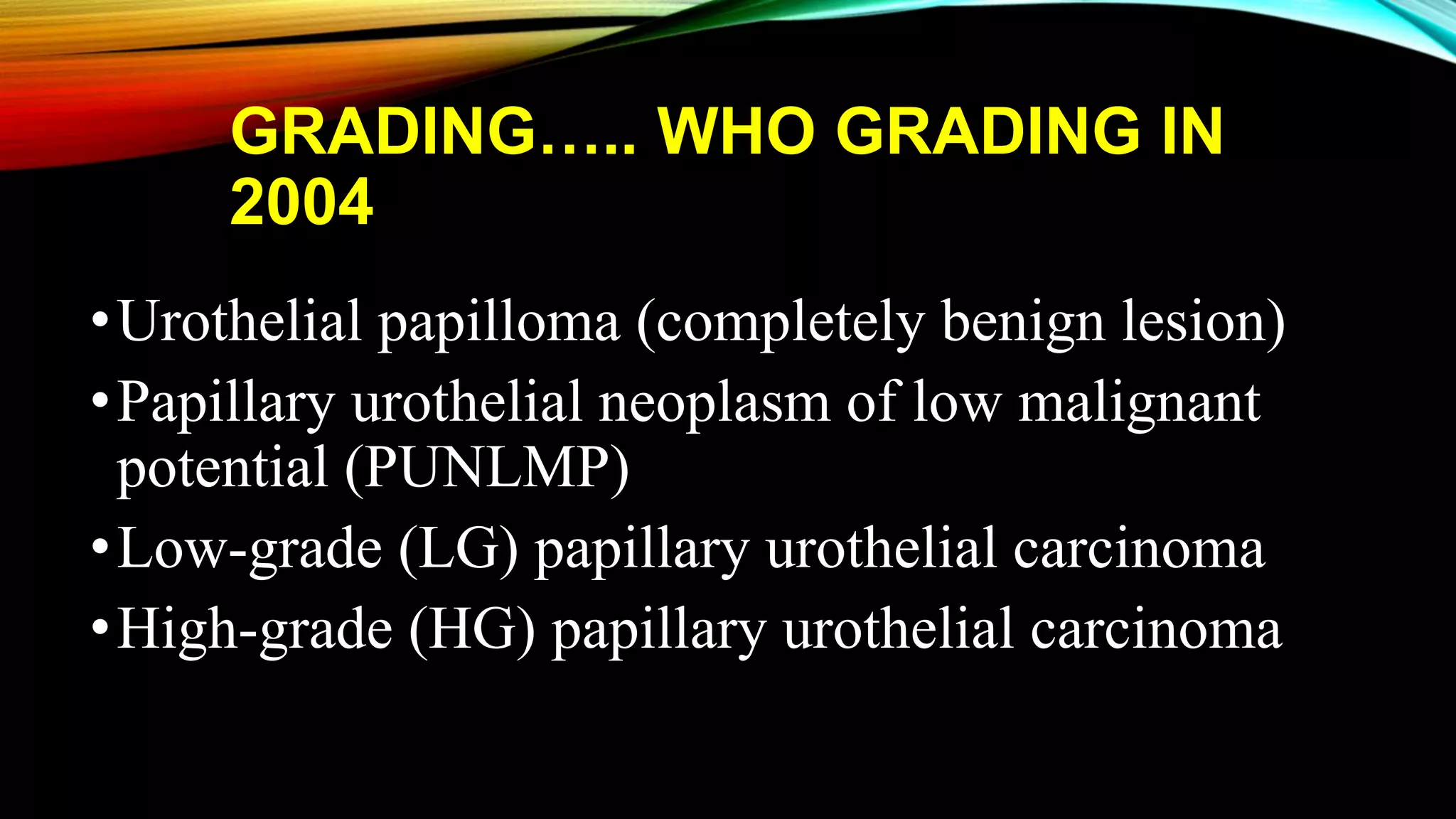 GRADING….. WHO GRADING IN
2004
•Urothelial papilloma (completely benign lesion)
•Papillary urothelial neoplasm of low malignant
potential (PUNLMP)
•Low-grade (LG) papillary urothelial carcinoma
•High-grade (HG) papillary urothelial carcinoma
 